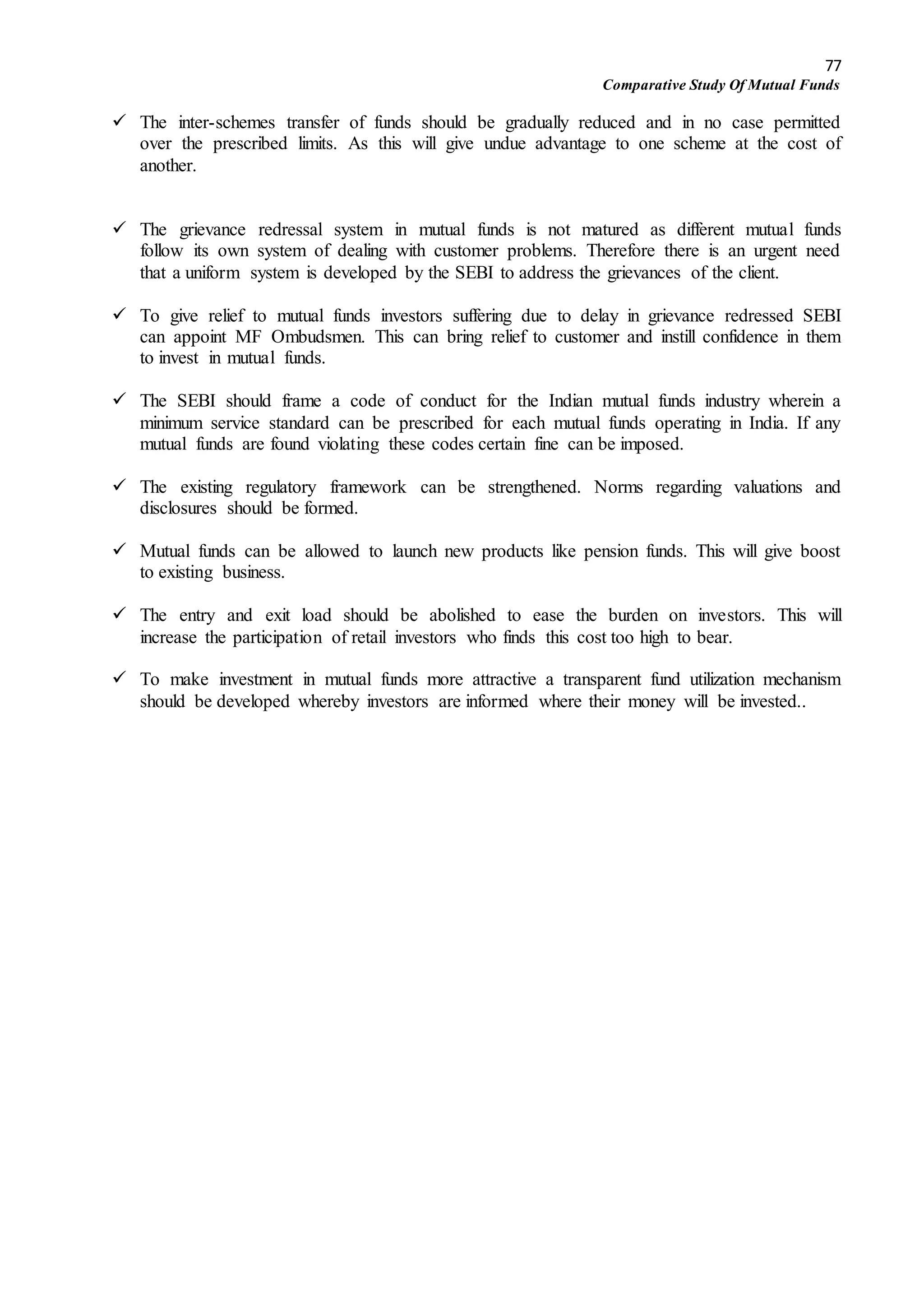 77
Comparative Study Of Mutual Funds
 The inter-schemes transfer of funds should be gradually reduced and in no case permitted
over the prescribed limits. As this will give undue advantage to one scheme at the cost of
another.
 The grievance redressal system in mutual funds is not matured as different mutual funds
follow its own system of dealing with customer problems. Therefore there is an urgent need
that a uniform system is developed by the SEBI to address the grievances of the client.
 To give relief to mutual funds investors suffering due to delay in grievance redressed SEBI
can appoint MF Ombudsmen. This can bring relief to customer and instill confidence in them
to invest in mutual funds.
 The SEBI should frame a code of conduct for the Indian mutual funds industry wherein a
minimum service standard can be prescribed for each mutual funds operating in India. If any
mutual funds are found violating these codes certain fine can be imposed.
 The existing regulatory framework can be strengthened. Norms regarding valuations and
disclosures should be formed.
 Mutual funds can be allowed to launch new products like pension funds. This will give boost
to existing business.
 The entry and exit load should be abolished to ease the burden on investors. This will
increase the participation of retail investors who finds this cost too high to bear.
 To make investment in mutual funds more attractive a transparent fund utilization mechanism
should be developed whereby investors are informed where their money will be invested..
 