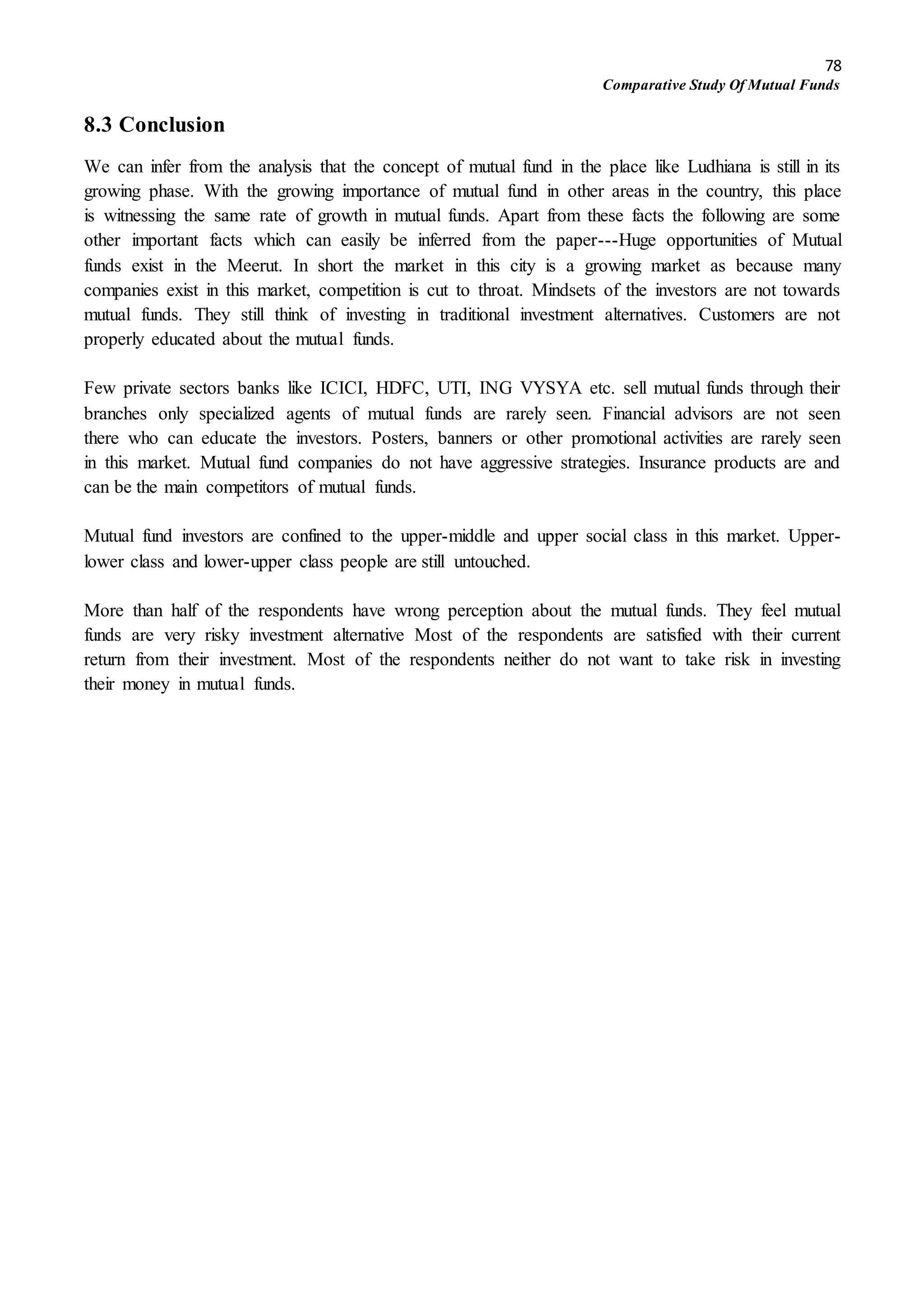78
Comparative Study Of Mutual Funds
8.3 Conclusion
We can infer from the analysis that the concept of mutual fund in the place like Ludhiana is still in its
growing phase. With the growing importance of mutual fund in other areas in the country, this place
is witnessing the same rate of growth in mutual funds. Apart from these facts the following are some
other important facts which can easily be inferred from the paper---Huge opportunities of Mutual
funds exist in the Meerut. In short the market in this city is a growing market as because many
companies exist in this market, competition is cut to throat. Mindsets of the investors are not towards
mutual funds. They still think of investing in traditional investment alternatives. Customers are not
properly educated about the mutual funds.
Few private sectors banks like ICICI, HDFC, UTI, ING VYSYA etc. sell mutual funds through their
branches only specialized agents of mutual funds are rarely seen. Financial advisors are not seen
there who can educate the investors. Posters, banners or other promotional activities are rarely seen
in this market. Mutual fund companies do not have aggressive strategies. Insurance products are and
can be the main competitors of mutual funds.
Mutual fund investors are confined to the upper-middle and upper social class in this market. Upper-
lower class and lower-upper class people are still untouched.
More than half of the respondents have wrong perception about the mutual funds. They feel mutual
funds are very risky investment alternative Most of the respondents are satisfied with their current
return from their investment. Most of the respondents neither do not want to take risk in investing
their money in mutual funds.
 