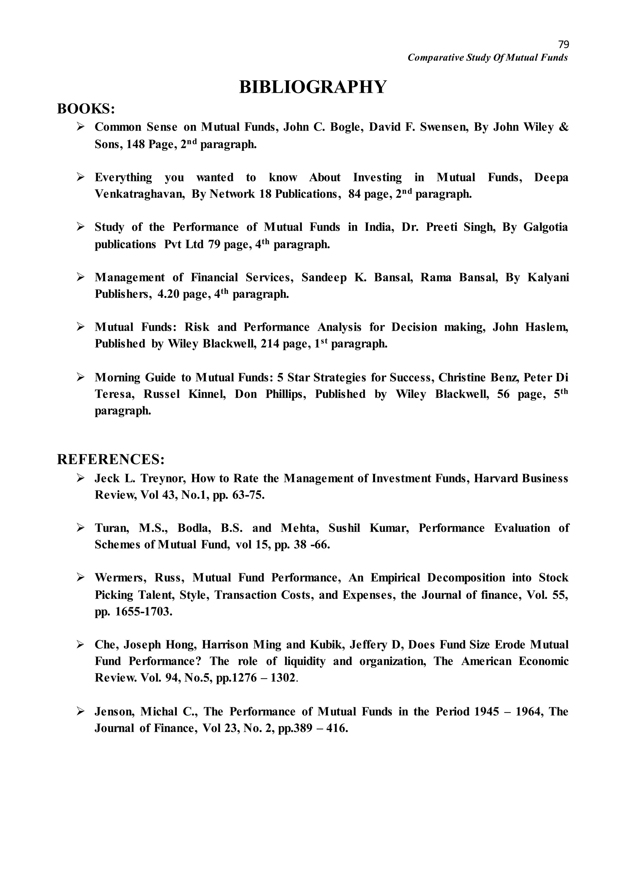 79
Comparative Study Of Mutual Funds
BIBLIOGRAPHY
BOOKS:
 Common Sense on Mutual Funds, John C. Bogle, David F. Swensen, By John Wiley &
Sons, 148 Page, 2nd paragraph.
 Everything you wanted to know About Investing in Mutual Funds, Deepa
Venkatraghavan, By Network 18 Publications, 84 page, 2nd paragraph.
 Study of the Performance of Mutual Funds in India, Dr. Preeti Singh, By Galgotia
publications Pvt Ltd 79 page, 4th paragraph.
 Management of Financial Services, Sandeep K. Bansal, Rama Bansal, By Kalyani
Publishers, 4.20 page, 4th paragraph.
 Mutual Funds: Risk and Performance Analysis for Decision making, John Haslem,
Published by Wiley Blackwell, 214 page, 1st paragraph.
 Morning Guide to Mutual Funds: 5 Star Strategies for Success, Christine Benz, Peter Di
Teresa, Russel Kinnel, Don Phillips, Published by Wiley Blackwell, 56 page, 5th
paragraph.
REFERENCES:
 Jeck L. Treynor, How to Rate the Management of Investment Funds, Harvard Business
Review, Vol 43, No.1, pp. 63-75.
 Turan, M.S., Bodla, B.S. and Mehta, Sushil Kumar, Performance Evaluation of
Schemes of Mutual Fund, vol 15, pp. 38 -66.
 Wermers, Russ, Mutual Fund Performance, An Empirical Decomposition into Stock
Picking Talent, Style, Transaction Costs, and Expenses, the Journal of finance, Vol. 55,
pp. 1655-1703.
 Che, Joseph Hong, Harrison Ming and Kubik, Jeffery D, Does Fund Size Erode Mutual
Fund Performance? The role of liquidity and organization, The American Economic
Review. Vol. 94, No.5, pp.1276 – 1302.
 Jenson, Michal C., The Performance of Mutual Funds in the Period 1945 – 1964, The
Journal of Finance, Vol 23, No. 2, pp.389 – 416.
 