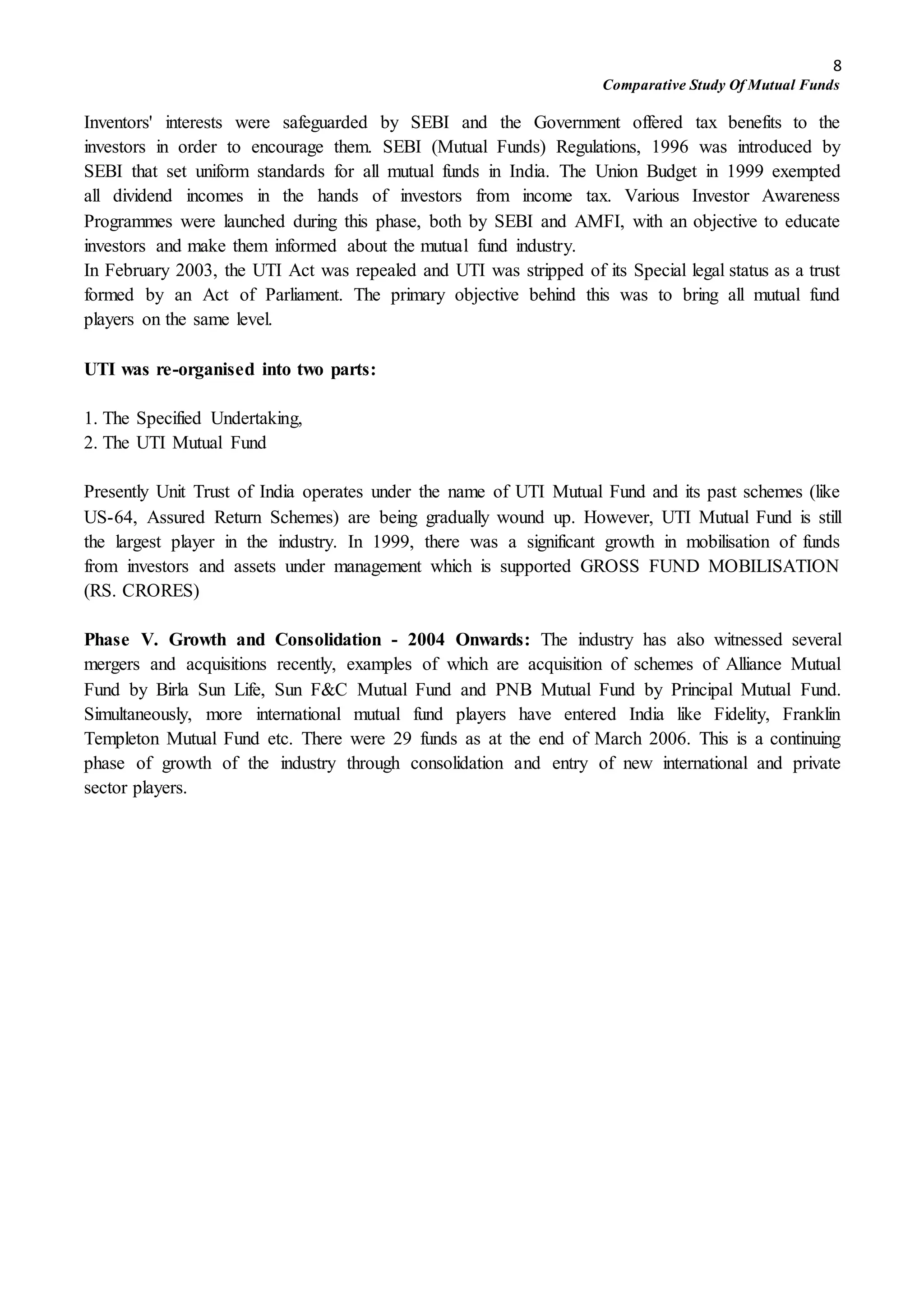 8
Comparative Study Of Mutual Funds
Inventors' interests were safeguarded by SEBI and the Government offered tax benefits to the
investors in order to encourage them. SEBI (Mutual Funds) Regulations, 1996 was introduced by
SEBI that set uniform standards for all mutual funds in India. The Union Budget in 1999 exempted
all dividend incomes in the hands of investors from income tax. Various Investor Awareness
Programmes were launched during this phase, both by SEBI and AMFI, with an objective to educate
investors and make them informed about the mutual fund industry.
In February 2003, the UTI Act was repealed and UTI was stripped of its Special legal status as a trust
formed by an Act of Parliament. The primary objective behind this was to bring all mutual fund
players on the same level.
UTI was re-organised into two parts:
1. The Specified Undertaking,
2. The UTI Mutual Fund
Presently Unit Trust of India operates under the name of UTI Mutual Fund and its past schemes (like
US-64, Assured Return Schemes) are being gradually wound up. However, UTI Mutual Fund is still
the largest player in the industry. In 1999, there was a significant growth in mobilisation of funds
from investors and assets under management which is supported GROSS FUND MOBILISATION
(RS. CRORES)
Phase V. Growth and Consolidation - 2004 Onwards: The industry has also witnessed several
mergers and acquisitions recently, examples of which are acquisition of schemes of Alliance Mutual
Fund by Birla Sun Life, Sun F&C Mutual Fund and PNB Mutual Fund by Principal Mutual Fund.
Simultaneously, more international mutual fund players have entered India like Fidelity, Franklin
Templeton Mutual Fund etc. There were 29 funds as at the end of March 2006. This is a continuing
phase of growth of the industry through consolidation and entry of new international and private
sector players.
 