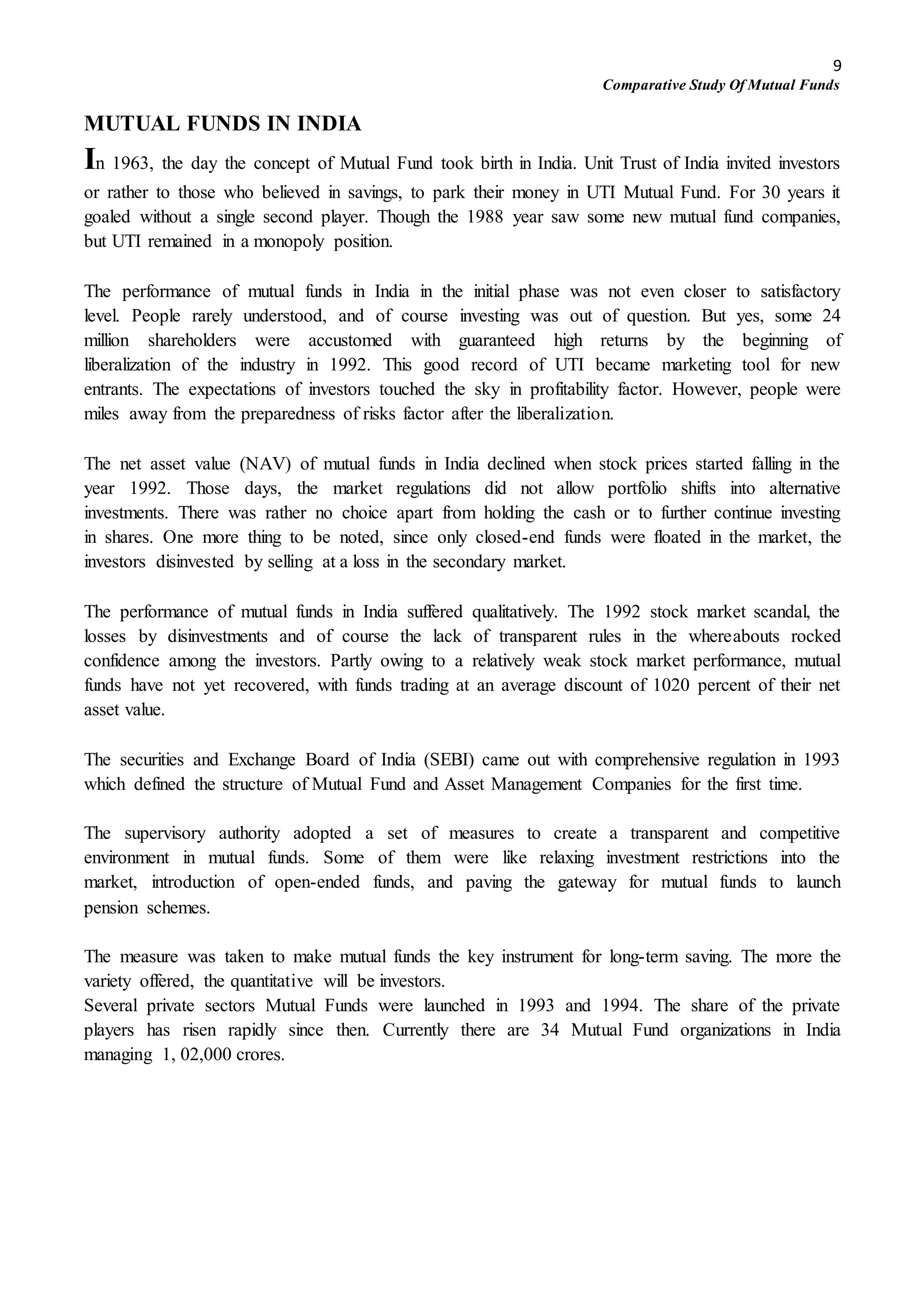 9
Comparative Study Of Mutual Funds
MUTUAL FUNDS IN INDIA
In 1963, the day the concept of Mutual Fund took birth in India. Unit Trust of India invited investors
or rather to those who believed in savings, to park their money in UTI Mutual Fund. For 30 years it
goaled without a single second player. Though the 1988 year saw some new mutual fund companies,
but UTI remained in a monopoly position.
The performance of mutual funds in India in the initial phase was not even closer to satisfactory
level. People rarely understood, and of course investing was out of question. But yes, some 24
million shareholders were accustomed with guaranteed high returns by the beginning of
liberalization of the industry in 1992. This good record of UTI became marketing tool for new
entrants. The expectations of investors touched the sky in profitability factor. However, people were
miles away from the preparedness of risks factor after the liberalization.
The net asset value (NAV) of mutual funds in India declined when stock prices started falling in the
year 1992. Those days, the market regulations did not allow portfolio shifts into alternative
investments. There was rather no choice apart from holding the cash or to further continue investing
in shares. One more thing to be noted, since only closed-end funds were floated in the market, the
investors disinvested by selling at a loss in the secondary market.
The performance of mutual funds in India suffered qualitatively. The 1992 stock market scandal, the
losses by disinvestments and of course the lack of transparent rules in the whereabouts rocked
confidence among the investors. Partly owing to a relatively weak stock market performance, mutual
funds have not yet recovered, with funds trading at an average discount of 1020 percent of their net
asset value.
The securities and Exchange Board of India (SEBI) came out with comprehensive regulation in 1993
which defined the structure of Mutual Fund and Asset Management Companies for the first time.
The supervisory authority adopted a set of measures to create a transparent and competitive
environment in mutual funds. Some of them were like relaxing investment restrictions into the
market, introduction of open-ended funds, and paving the gateway for mutual funds to launch
pension schemes.
The measure was taken to make mutual funds the key instrument for long-term saving. The more the
variety offered, the quantitative will be investors.
Several private sectors Mutual Funds were launched in 1993 and 1994. The share of the private
players has risen rapidly since then. Currently there are 34 Mutual Fund organizations in India
managing 1, 02,000 crores.
 