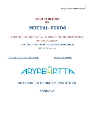 1
Comparative Study Of Mutual Funds
PROJECT REPORT
ON
MUTUAL FUNDS
SUBMITTED FOR THE PARTIAL FULFILLMENT OF THE REQUIREMENT
FOR THE DEGREE OF
MASTER OF BUSINESS ADMINISTRATION (MBA)
(SESSION 2015-16)
UNDER THE GUIDANCE OF: SUBMITTED BY:
ARYABHATTA GROUP OF INSTITUTES
BARNALA
 