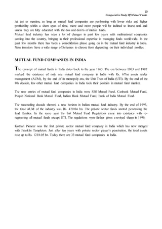 10
Comparative Study Of Mutual Funds
At last to mention, as long as mutual fund companies are performing with lower risks and higher
profitability within a short span of time, more and more people will be inclined to invest until and
unless they are fully educated with the dos and don’ts of mutual funds.
Mutual fund industry has seen a lot of changes in past few years with multinational companies
coming into the country, bringing in their professional expertise in managing funds worldwide. In the
past few months there has been a consolidation phase going on in the mutual fund industry in India.
Now investors have a wide range of Schemes to choose from depending on their individual profiles.
MUTUAL FUND COMPANIES IN INDIA
The concept of mutual funds in India dates back to the year 1963. The era between 1963 and 1987
marked the existence of only one mutual fund company in India with Rs. 67bn assets under
management (AUM), by the end of its monopoly era, the Unit Trust of India (UTI). By the end of the
80s decade, few other mutual fund companies in India took their position in mutual fund market.
The new entries of mutual fund companies in India were SBI Mutual Fund, Canbank Mutual Fund,
Punjab National Bank Mutual Fund, Indian Bank Mutual Fund, Bank of India Mutual Fund.
The succeeding decade showed a new horizon in Indian mutual fund industry. By the end of 1993,
the total AUM of the industry was Rs. 470.04 bn. The private sector funds started penetrating the
fund families. In the same year the first Mutual Fund Regulations came into existence with re-
registering all mutual funds except UTI. The regulations were further given a revised shape in 1996.
Kothari Pioneer was the first private sector mutual fund company in India which has now merged
with Franklin Templeton. Just after ten years with private sector player’s penetration, the total assets
rose up to Rs. 1218.05 bn. Today there are 33 mutual fund companies in India.
 