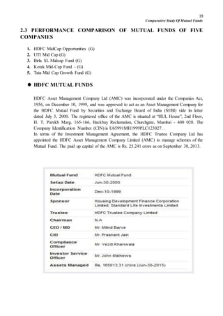 19
Comparative Study Of Mutual Funds
2.3 PERFORMANCE COMPARISON OF MUTUAL FUNDS OF FIVE
COMPANIES
1. HDFC MidCap Opportunities (G)
2. UTI Mid Cap (G)
3. Birla SL Midcap Fund (G)
4. Kotak Mid-Cap Fund – (G)
5. Tata Mid Cap Growth Fund (G)
 HDFC MUTUAL FUNDS
HDFC Asset Management Company Ltd (AMC) was incorporated under the Companies Act,
1956, on December 10, 1999, and was approved to act as an Asset Management Company for
the HDFC Mutual Fund by Securities and Exchange Board of India (SEBI) vide its letter
dated July 3, 2000. The registered office of the AMC is situated at “HUL House”, 2nd Floor,
H. T. Parekh Marg, 165-166, Backbay Reclamation, Churchgate, Mumbai - 400 020. The
Company Identification Number (CIN) is U65991MH1999PLC123027. .
In terms of the Investment Management Agreement, the HDFC Trustee Company Ltd has
appointed the HDFC Asset Management Company Limited (AMC) to manage schemes of the
Mutual Fund. The paid up capital of the AMC is Rs. 25.241 crore as on September 30, 2013.
 
