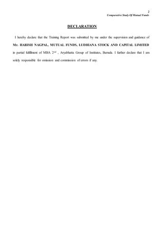 2
Comparative Study Of Mutual Funds
DECLARATION
I hereby declare that the Training Report was submitted by me under the supervision and guidance of
Mr. HARISH NAGPAL, MUTUAL FUNDS, LUDHIANA STOCK AND CAPITAL LIMITED
in partial fulfillment of MBA 2nd , Aryabhatta Group of Institutes, Barnala. I further declare that I am
solely responsible for omission and commission of errors if any.
 