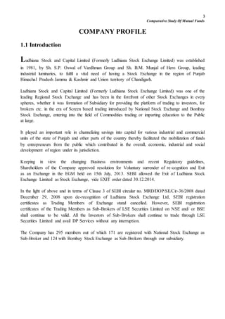 3
Comparative Study Of Mutual Funds
COMPANY PROFILE
1.1 Introduction
Ludhiana Stock and Capital Limited (Formerly Ludhiana Stock Exchange Limited) was established
in 1981, by Sh. S.P. Oswal of Vardhman Group and Sh. B.M. Munjal of Hero Group, leading
industrial luminaries, to fulfil a vital need of having a Stock Exchange in the region of Punjab
Himachal Pradesh Jammu & Kashmir and Union territory of Chandigarh.
Ludhiana Stock and Capital Limited (Formerly Ludhiana Stock Exchange Limited) was one of the
leading Regional Stock Exchange and has been in the forefront of other Stock Exchanges in every
spheres, whether it was formation of Subsidiary for providing the platform of trading to investors, for
brokers etc. in the era of Screen based trading introduced by National Stock Exchange and Bombay
Stock Exchange, entering into the field of Commodities trading or imparting education to the Public
at large.
It played an important role in channelizing savings into capital for various industrial and commercial
units of the state of Punjab and other parts of the country thereby facilitated the mobilization of funds
by entrepreneurs from the public which contributed in the overall, economic, industrial and social
development of region under its jurisdiction.
Keeping in view the changing Business environments and recent Regulatory guidelines,
Shareholders of the Company approved resolution for Voluntary surrender of re-cognition and Exit
as an Exchange in the EGM held on 15th July, 2013. SEBI allowed the Exit of Ludhiana Stock
Exchange Limited as Stock Exchange, vide EXIT order dated 30.12.2014.
In the light of above and in terms of Clause 3 of SEBI circular no. MRD/DOP/SE/Cir-36/2008 dated
December 29, 2008 upon de-recognition of Ludhiana Stock Exchange Ltd, SEBI registration
certificates as Trading Members of Exchange stand cancelled. However, SEBI registration
certificates of the Trading Members as Sub-Brokers of LSE Securities Limited on NSE and/ or BSE
shall continue to be valid. All the Investors of Sub-Brokers shall continue to trade through LSE
Securities Limited and avail DP Services without any interruption.
The Company has 295 members out of which 171 are registered with National Stock Exchange as
Sub-Broker and 124 with Bombay Stock Exchange as Sub-Brokers through our subsidiary.
 