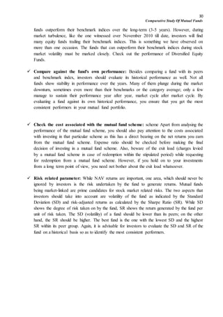 30
Comparative Study Of Mutual Funds
funds outperform their benchmark indices over the long-term (3-5 years). However, during
market turbulence, like the one witnessed over November 2010 till date, investors will find
many equity funds trailing their benchmark indices. This is something we have observed on
more than one occasion. The funds that can outperform their benchmark indices during stock
market volatility must be marked closely. Check out the performance of Diversified Equity
Funds.
 Compare against the fund's own performance: Besides comparing a fund with its peers
and benchmark index, investors should evaluate its historical performance as well. Not all
funds show stability in performance over the years. Many of them plunge during the market
downturn, sometimes even more than their benchmarks or the category average; only a few
manage to sustain their performance year after year, market cycle after market cycle. By
evaluating a fund against its own historical performance, you ensure that you get the most
consistent performers in your mutual fund portfolio.
 Check the cost associated with the mutual fund scheme: scheme Apart from analysing the
performance of the mutual fund scheme, you should also pay attention to the costs associated
with investing in that particular scheme as this has a direct bearing on the net returns you earn
from the mutual fund scheme. Expense ratio should be checked before making the final
decision of investing in a mutual fund scheme. Also, beware of the exit load (charges levied
by a mutual fund scheme in case of redemption within the stipulated period) while requesting
for redemption from a mutual fund scheme. However, if you hold on to your investments
from a long term point of view, you need not bother about the exit load whatsoever.
 Risk related parameter: While NAV returns are important, one area, which should never be
ignored by investors is the risk undertaken by the fund to generate returns. Mutual funds
being market-linked are prime candidates for stock market related risks. The two aspects that
investors should take into account are volatility of the fund as indicated by the Standard
Deviation (SD) and risk-adjusted returns as calculated by the Sharpe Ratio (SR). While SD
shows the degree of risk taken on by the fund, SR shows the return generated by the fund per
unit of risk taken. The SD (volatility) of a fund should be lower than its peers; on the other
hand, the SR should be higher. The best fund is the one with the lowest SD and the highest
SR within its peer group. Again, it is advisable for investors to evaluate the SD and SR of the
fund on a historical basis so as to identify the most consistent performers.
 