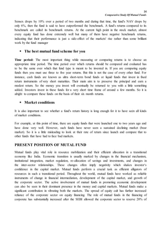 34
Comparative Study Of Mutual Funds
Sensex drops by 10% over a period of two months and during that time, the fund's NAV drops by
only 6%, then the fund is said to have outperformed the benchmark. A fund's returns compared to its
benchmark are called its benchmark returns. At the current high point in the stock market, almost
every equity fund has done extremely well but many of them have negative benchmark returns,
indicating that their performance is just a side-effect of the markets' rise rather than some brilliant
work by the fund manager
 The best mutual fund scheme for you
Time period: The most important thing while measuring or comparing returns is to choose an
appropriate time period. The time period over which returns should be compared and evaluated has
to be the same over which that fund type is meant to be invested in. If you are comparing equity
funds then you must use three to five year returns. But this is not the case of every other fund. For
instance, cash funds are known as ultra short-term bond funds or liquid funds that invest in fixed
return instruments of very short maturities. Their main aim is to preserve the principal and earn a
modest return. So the money you invest will eventually be returned to you with a little something
added. Investors invest in these funds for a very short time frame of around a few months. So it is
alright to compare these funds on the basis of their six month returns.
 Market conditions
It is also important to see whether a fund's return history is long enough for it to have seen all kinds
of market conditions.
For example, at this point of time, there are equity funds that were launched one to two years ago and
have done very well. However, such funds have never seen a sustained declining market (bear
market). So it is a little misleading to look at their rate of return since launch and compare that to
other funds that have had to face bad markets.
PRESENT POSITION OF MUTAL FUND
Mutual funds play vital role in resource mobilization and their efficient allocation in a transitional
economy like India. Economic transition is usually marked by changes in the financial mechanism,
institutional integration, market regulation, re-allocation of savings and investments, and changes in
the inter-sector relationships. These changes often imply negativity which shakes investor‘s
confidence in the capital market. Mutual funds perform a crucial task as efficient alligators of
resources in such a transitional period. Throughout the world, mutual funds have worked as reliable
instruments of change in financial intermediation, development of the capital market, and growth of
the corporate sector. The active involvement of mutual funds in promoting economic development
can also be seen in their dominant presence in the money and capital markets. Mutual funds make a
significant contribution in vibrating both the markets. The spread of equity cult has further increased
reliance of the corporate sector on equity financing. The role of mutual funds in the financing of
corporate has substantially increased after the SEBI allowed the corporate sector to reserve 20% of
 