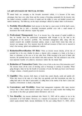 38
Comparative Study Of Mutual Funds
2.5 ADVANTAGES OF MUTUAL FUNDS
If mutual funds are emerging as the favourite investment vehicle, it is because of the many
advantages they have over other forms and the avenues of investing, particularly for the investor who
has limited resources available in terms of capital and the ability to carry out detailed research and
market monitoring. The following are the major advantages offered by mutual funds to all investors:
1. Portfolio Diversification: Each investor in the fund is a part owner of all the fund’s assets,
thus enabling him to hold a diversified investment portfolio even with a small amount of
investment that would otherwise require big capital.
2. Professional Management: Even if an investor has a big amount of capital available to
him, he benefits from the professional management skills brought in by the fund in the
management of the investor’s portfolio. The investment management skills, along with the
needed research into available investment options, ensure a much better return than what an
investor can manage own. Few investors have the skill and resources of their own to succeed in
today’s fast moving, global and sophisticated markets.
3. Reduction/Diversification Of Risk: When an investor invests directly, all the risk of
potential loss is his own, whether he places a deposit with a company or a bank, or he buys a
share or debenture on his own or in any other from. While investing in the pool of funds with
investors, the potential losses are also shared with other investors. The risk reduction is one of the
most important benefits of a collective investment vehicle like the mutual fund.
4. Reduction of Transaction Costs: What is true of risk as also true of the transaction costs?
The investor bears all the costs of investing such as brokerage or custody of securities. When
going through a fund, he has the benefit of economies of scale; the funds pay lesser costs because
of larger volumes, a benefit passed on to its investors.
5. Liquidity: Often, investors hold shares or bonds they cannot directly, easily and quickly sell.
When they invest in the units of a fund, they can generally cash their investments any time, by
selling their units to the fund if open-ended, or selling them in the market if the fund is close-end.
Liquidity of investment is clearly a big benefit.
6. Convenience and Flexibility: Mutual fund management companies offer many investor
services that a direct market investor cannot get. Investors can easily transfer their holding from
one scheme to the other; get updated market information and so on.
7. Tax Benefits: Any income distributed after March 31, 2002 will be subject to tax in the
assessment of all Unit holders. However, as a measure of concession to Unit holders of open-
ended equity-oriented funds, income distributions for the year ending March 31, 2003, will be
 