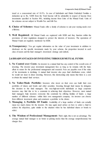 39
Comparative Study Of Mutual Funds
taxed at a concessional rate of 10.5%. In case of Individuals and Hindu Undivided Families a
deduction up to Rs. 9,000 from the Total Income will be admissible in respect of income from
investments specified in Section 80L, including income from Units of the Mutual Fund. Units of
the schemes are not subject to Wealth-Tax and Gift-Tax.
8. Choice of Schemes: Mutual Funds offer a family of schemes to suit your varying needs over
a lifetime.
9. Well Regulated: All Mutual Funds are registered with SEBI and they function within the
provisions of strict regulations designed to protect the interests of investors. The operations of
Mutual Funds are regularly monitored by SEBI.
10. Transparency: You get regular information on the value of your investment in addition to
disclosure on the specific investments made by your scheme, the proportion invested in each
class of assets and the fund manager's investment strategy and outlook.
2.6 DISADVANTAGES OF INVESTING THROUGH MUTUAL FUNDS
1. No Control over Costs: An investor in a mutual fund has any control of the overall costs of
investing. The investor pays investment management fees as long as he remains with the fund,
albeit in return for the professional management and research. Fees are payable even if the value
of his investments is declining. A mutual fund investor also pays fund distribution costs, which
he would not incur in direct investing. However, this shortcoming only means that there is a cost
to obtain the mutual fund services.
2. No Tailor-Made Portfolio: Investors who invest on their own can build their own
portfolios of shares and bonds and other securities. Investing through fund means he delegates
this decision to the fund managers. The very-high-net-worth individuals or large corporate
investors may find this to be a constraint in achieving their objectives. However, most mutual
fund managers help investors overcome this constraint by offering families of funds- a large
number of different schemes- within their own management company. An investor can choose
from different investment plans and constructs a portfolio to his choice.
3. Managing A Portfolio Of Funds: Availability of a large number of funds can actually
mean too much choice for the investor. He may again need advice on how to select a fund to
achieve his objectives, quite similar to the situation when he has individual shares or bonds to
select.
4. The Wisdom of Professional Management: That's right, this is not an advantage. The
average mutual fund manager is no better at picking stocks than the average nonprofessional, but
charges fees.
 