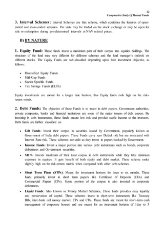 42
Comparative Study Of Mutual Funds
3. Interval Schemes: Interval Schemes are that scheme, which combines the features of open-
ended and close-ended schemes. The units may be traded on the stock exchange or may be open for
sale or redemption during pre-determined intervals at NAV related prices.
B) BY NATURE
1. Equity Fund: These funds invest a maximum part of their corpus into equities holdings. The
structure of the fund may vary different for different schemes and the fund manager’s outlook on
different stocks. The Equity Funds are sub-classified depending upon their investment objective, as
follows:
 Diversified Equity Funds
 Mid-Cap Funds
 Sector Specific Funds
 Tax Savings Funds (ELSS)
Equity investments are meant for a longer time horizon, thus Equity funds rank high on the risk-
return matrix.
2. Debt Funds: The objective of these Funds is to invest in debt papers. Government authorities,
private companies, banks and financial institutions are some of the major issuers of debt papers. By
investing in debt instruments, these funds ensure low risk and provide stable income to the investors.
Debt funds are further classified as:
 Gilt Funds: Invest their corpus in securities issued by Government, popularly known as
Government of India debt papers. These Funds carry zero Default risk but are associated with
Interest Rate risk. These schemes are safer as they invest in papers backed by Government.
 Income Funds: Invest a major portion into various debt instruments such as bonds, corporate
debentures and Government securities.
 MIPs: Invests maximum of their total corpus in debt instruments while they take minimum
exposure in equities. It gets benefit of both equity and debt market. These scheme ranks
slightly high on the risk-return matrix when compared with other debt schemes.
 Short Term Plans (STPs): Meant for investment horizon for three to six months. These
funds primarily invest in short term papers like Certificate of Deposits (CDs) and
Commercial Papers (CPs). Some portion of the corpus is also invested in corporate
debentures.
 Liquid Funds: Also known as Money Market Schemes, These funds provides easy liquidity
and preservation of capital. These schemes invest in short-term instruments like Treasury
Bills, inter-bank call money market, CPs and CDs. These funds are meant for short-term cash
management of corporate houses and are meant for an investment horizon of 1day to 3
 