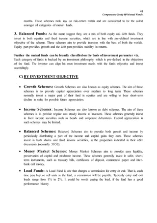 43
Comparative Study Of Mutual Funds
months. These schemes rank low on risk-return matrix and are considered to be the safest
amongst all categories of mutual funds.
3. Balanced Funds: As the name suggest they, are a mix of both equity and debt funds. They
invest in both equities and fixed income securities, which are in line with pre-defined investment
objective of the scheme. These schemes aim to provide investors with the best of both the worlds.
Equity part provides growth and the debt part provides stability in returns.
Further the mutual funds can be broadly classified on the basis of investment parameter viz,
Each category of funds is backed by an investment philosophy, which is pre-defined in the objectives
of the fund. The investor can align his own investment needs with the funds objective and invest
accordingly.
C) BY INVESTMENT OBJECTIVE
 Growth Schemes: Growth Schemes are also known as equity schemes. The aim of these
schemes is to provide capital appreciation over medium to long term. These schemes
normally invest a major part of their fund in equities and are willing to bear short-term
decline in value for possible future appreciation.
 Income Schemes: Income Schemes are also known as debt schemes. The aim of these
schemes is to provide regular and steady income to investors. These schemes generally invest
in fixed income securities such as bonds and corporate debentures. Capital appreciation in
such schemes may be limited.
 Balanced Schemes: Balanced Schemes aim to provide both growth and income by
periodically distributing a part of the income and capital gains they earn. These schemes
invest in both shares and fixed income securities, in the proportion indicated in their offer
documents (normally 50:50).
 Money Market Schemes: Money Market Schemes aim to provide easy liquidity,
preservation of capital and moderate income. These schemes generally invest in safer, short-
term instruments, such as treasury bills, certificates of deposit, commercial paper and inter-
bank call money.
 Load Funds: A Load Fund is one that charges a commission for entry or exit. That is, each
time you buy or sell units in the fund, a commission will be payable. Typically entry and exit
loads range from 1% to 2%. It could be worth paying the load, if the fund has a good
performance history.
 