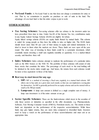 44
Comparative Study Of Mutual Funds
 No-Load Funds: A No-Load Fund is one that does not charge a commission for entry or
exit. That is, no commission is payable on purchase or sale of units in the fund. The
advantage of a no load fund is that the entire corpus is put to work.
OTHER SCHEMES
 Tax Saving Schemes: Tax-saving schemes offer tax rebates to the investors under tax
laws prescribed from time to time. Under Sec.88 of the Income Tax Act, contributions made
to any Equity Linked Savings Scheme (ELSS) are eligible for rebate.
Equity linked savings scheme (ELSS) are equity funds floated by mutual funds. This scheme
is suited for young people as they have the ability to take on higher risk. The ELSS funds
should invest more than 80 per cent of their money in equity and related instruments. It is
ideal to invest in them when the markets are down. These funds are now open all the year
round. The other way of investing in these funds could be a systematic investment, which
essentially means investing a small sum regularly (monthly or quarterly). It is a market-linked
security and therefore there will
 Index Schemes: Index schemes attempt to replicate the performance of a particular index
such as the BSE Sensex or the NSE 50. The portfolio of these schemes will consist of only
those stocks that constitute the index. The percentage of each stock to the total holding will
be identical to the stocks index weight age. And hence, the returns from such schemes would
be more or less equivalent to those of the Index.
 Best way to start invest for any age
1. SIP: SIP is a method of investing a fixed sum, regularly, in a mutual fund scheme. SIP
allows one to buy units on a given date each month, so that one can implement a saving plan
for themselves. An SIP is generally preferred for an equity scheme and can be started with as
small as Rs 500 per month.
2. Lump-sum: A lump sum amount is defined as a single complete sum of money. A
lump sum investment is of the entire amount at one go.
 Sector Specific Schemes: These are the funds/schemes which invest in the securities of
only those sectors or industries as specified in the offer documents. e.g. Pharmaceuticals,
Software, Fast Moving Consumer Goods (FMCG), Petroleum stocks, etc. The returns in these
funds are dependent on the performance of the respective sectors/industries. While these
funds may give higher returns, they are more risky compared to diversified funds. Investors
need to keep a watch on the performance of those sectors/industries and must exit at an
appropriate time.
 