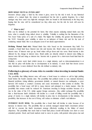 45
Comparative Study Of Mutual Funds
HOW RISKY MUTUAL FUNDS ARE?
Investors always judge a fund by the return it gives, never by the risk it took. In any historical
analysis of a mutual fund, the return is remembered but the risk is quickly forgotten. So a fund
manager may have used very high-risk strategies (that are bound to fail disastrously in the long run),
hoping that his wins will be remembered (as they often are), but the risk he took will soon be
forgotten.
 What is risk?
Risk can be defined as the potential for harm. But when anyone analyzing mutual funds uses this
term, what is actually being talked about is volatility. Volatility is nothing but the fluctuation of the
Net Asset Value (price of a unit of a fund). The higher the volatility, the greater the fluctuations of
the NAV. Generally, past volatility is taken as an indicator of future risk and for the task of
evaluating mutual fund; this is an adequate (even if not ideal) approximation.
Defining Mutual fund risk: Mutual funds face risks based on the investments they hold. For
example, a bond fund faces Interest rate risk and income risk. Bond values are inversely related to
interest rates. If interest rates go up, bond values will go down and vice versa. Bond income is also
affected by the change in interest rates. Bond yields are directly related to interest rates falling as
interest rates fall and rising as interest rise. Income risk is greater for a short-term bond fund than for
a long-term.
Similarly, a sector stock fund (which invests in a single industry, such as telecommunications) is at
risk that its price will decline due to developments in its industry. A stock fund that invests across
many industries is more sheltered from this risk defined as industry risk.
Following is a glossary of some risks to consider when investing in mutual funds:
CALL RISK
The possibility that falling interest rates will cause a bond issuer to redeem or call its high yielding
bond before the bond's maturity date. The possibility that political events (a war, national elections),
financial problems (rising inflation, government default), or natural disasters (an earthquake, a poor
harvest) will weaken a country's economy and cause investments in that country to decline. The
possibility that a bond issuer will fail to repay interest and principal in a timely manner. Also the
possibility that returns could be reduced for Americans investing in foreign securities because of a
rise in the value of the U.S. dollar against foreign currencies. Also called exchange-The possibility
that a fixed-income fund's dividends will decline as a result of falling overall the possibility that a
group of stocks in a single industry will decline in price due to developments in that industry. The
possibility that increases in the cost of living will reduce or eliminate a fund's real inflation-
INTEREST RATE RISK: The possibility that a bond fund will decline in value because of an
increase in interest rates. The possibility that an actively managed mutual fund's investment adviser
will fail to execute the fund's investment strategy effectively resulting in the failure of stated
objectives. The possibility that stock fund or bond fund prices overall will decline over short or even
extended periods. Stock and bond markets tend to move in cycles, with periods when prices rise and
 