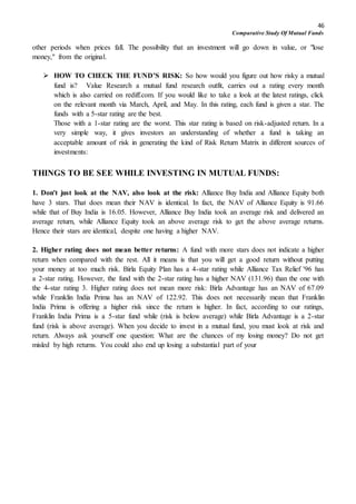 46
Comparative Study Of Mutual Funds
other periods when prices fall. The possibility that an investment will go down in value, or "lose
money," from the original.
 HOW TO CHECK THE FUND’S RISK: So how would you figure out how risky a mutual
fund is? Value Research a mutual fund research outfit, carries out a rating every month
which is also carried on rediff.com. If you would like to take a look at the latest ratings, click
on the relevant month via March, April, and May. In this rating, each fund is given a star. The
funds with a 5-star rating are the best.
Those with a 1-star rating are the worst. This star rating is based on risk-adjusted return. In a
very simple way, it gives investors an understanding of whether a fund is taking an
acceptable amount of risk in generating the kind of Risk Return Matrix in different sources of
investments:
THINGS TO BE SEE WHILE INVESTING IN MUTUAL FUNDS:
1. Don't just look at the NAV, also look at the risk: Alliance Buy India and Alliance Equity both
have 3 stars. That does mean their NAV is identical. In fact, the NAV of Alliance Equity is 91.66
while that of Buy India is 16.05. However, Alliance Buy India took an average risk and delivered an
average return, while Alliance Equity took an above average risk to get the above average returns.
Hence their stars are identical, despite one having a higher NAV.
2. Higher rating does not mean better returns: A fund with more stars does not indicate a higher
return when compared with the rest. All it means is that you will get a good return without putting
your money at too much risk. Birla Equity Plan has a 4-star rating while Alliance Tax Relief '96 has
a 2-star rating. However, the fund with the 2-star rating has a higher NAV (131.96) than the one with
the 4-star rating 3. Higher rating does not mean more risk: Birla Advantage has an NAV of 67.09
while Franklin India Prima has an NAV of 122.92. This does not necessarily mean that Franklin
India Prima is offering a higher risk since the return is higher. In fact, according to our ratings,
Franklin India Prima is a 5-star fund while (risk is below average) while Birla Advantage is a 2-star
fund (risk is above average). When you decide to invest in a mutual fund, you must look at risk and
return. Always ask yourself one question: What are the chances of my losing money? Do not get
misled by high returns. You could also end up losing a substantial part of your
 