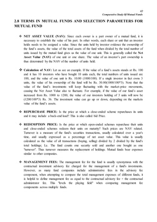 47
Comparative Study Of Mutual Funds
2.8 TERMS IN MUTUAL FUNDS AND SELECTION PARAMETERS FOR
MUTUAL FUND
 NET ASSET VALUE (NAV): Since each owner is a part owner of a mutual fund, it is
necessary to establish the value of his part. In other words, each share or unit that an investor
holds needs to be assigned a value. Since the units held by investor evidence the ownership of
the fund’s assets, the value of the total assets of the fund when divided by the total number of
units issued by the mutual fund gives us the value of one unit. This is generally called the Net
Asset Value (NAV) of one unit or one share. The value of an investor’s part ownership is
thus determined by the NAV of the number of units held.
 Calculation of NAV: Let us see an example. If the value of a fund’s assets stands at Rs. 100
and it has 10 investors who have bought 10 units each, the total numbers of units issued are
100, and the value of one unit is Rs. 10.00 (1000/100). If a single investor in fact owns 3
units, the value of his ownership of the fund will be Rs. 30.00(1000/100*3). Note that the
value of the fund’s investments will keep fluctuating with the market-price movements,
causing the Net Asset Value also to fluctuate. For example, if the value of our fund’s asset
increased from Rs. 1000 to 1200, the value of our investors holding of 3 units will now be
(1200/100*3) Rs. 36. The investment value can go up or down, depending on the markets
value of the fund’s assets.
 REPURCHASE PRICE: Is the price at which a close-ended scheme repurchases its units
and it may include a back-end load? This is also called bid Price.
 REDEMPTION PRICE: Is the price at which open-ended schemes repurchase their units
and close-ended schemes redeem their units on maturity? Such prices are NAV related.
Turnover is a measure of the fund's securities transactions, usually calculated over a year's
time, and usually expressed as a percentage of net asset value. This value is usually
calculated as the value of all transactions (buying, selling) divided by 2 divided by the fund's
total holdings; Le. The fund counts one security sold and another one bought as one
"turnover". Thus turnover measures the replacement of holdings. Mutual funds bear expenses
similar to other companies.
 MANAGEMENT FEES: The management fee for the fund is usually synonymous with the
contractual investment advisory fee charged for the management of a fund's investments.
However, as many fund companies include administrative fees in the advisory fee
component, when attempting to compare the total management expenses of different funds, it
is helpful to define management fee as equal to the contractual advisory fee + the contractual
administrator fee. This "levels the playing field" when comparing management fee
components across multiple funds.
 