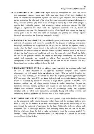 48
Comparative Study Of Mutual Funds
 NON-MANAGEMENT EXPENSES: Apart from the management fee, there are certain
non-management expenses which most funds must pay. Some of the more significant (in
terms of amount) non-management expenses are: transfer agent expenses (this is usually the
person you get on the other end of the phone line when you want to purchase/sell shares of a
fund), custodian expense (the fund's assets are kept in custody by a bank which charges a
custody fee), legal/audit expense, fund accounting expense, registration expense (the SEC
charges a registration fee when funds file registration statements with it), board of
directors/trustees expense (the disinterested members of the board who oversee the fund are
usually paid a fee for their time spent at meetings), and printing and postage expense
(incurred when printing and delivering shareholder reports).
 BROKERAGE/COMMISSIONS: An additional expense which does not pass through the
statement of operations and cannot be controlled by the investor is brokerage commissions.
Brokerage commissions are incorporated into the price of the fund and are reported usually 3
months after the fund's annual report in the statement of additional information. Brokerage
commissions are directly related to portfolio turnover (portfolio turnover refers to the number
of times the fund's assets are bought and sold over the course of a year). Usually the higher
the rate of the portfolio turnover, the higher the brokerage commissions. The advisors of
mutual fund companies are required to achieve "best execution" through brokerage
arrangements so that the commissions charged to the fund will not be excessive. And buys
back shares from investors wishing to leave the fund.
 EXCHANGE-TRADED FUNDS: A relatively recent innovation, the exchange-traded fund
or ETF, is often structured as an open-end investment company. ETFs combine
characteristics of both mutual funds and closed-end funds. ETFs are traded throughout the
day on a stock exchange, just like closed-end funds, but at prices generally approximating the
ETF's net asset value. Most ETFs are index funds and track stock market indexes. Shares are
issued or redeemed by institutional investors in large blocks (typically of 50,000). Most
investors purchase and sell shares through brokers in market transactions. Because the
institutional investors normally purchase and redeem in kind transactions, ETFs are more
efficient than traditional mutual funds (which are continuously issuing and redeeming
securities and, to effect such transactions, continually buying and selling securities and
maintaining liquidity positions) and therefore tend to have lower expenses.
 INVESTOR FEES AND EXPENSES: Fees and expenses borne by the investor vary based
on the arrangement made with the investor's broker. Sales loads (or contingent deferred sales
loads (CDSL) are not included in the fund's total expense ratio (TER) because they do not
pass through the statement of operations for the fund. Additionally, funds may charge early
redemption fees to discourage investors from swapping money into and out of the fund.
Quickly, which may force the fund to make bad trades to obtain the necessary liquidity? For
example, Fidelity Diversified International Fund (FDIVX) charges a 1 percent fee on money
removed from the fund in less.
 