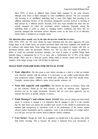 49
Comparative Study Of Mutual Funds
Most FOFs of invest in affiliated funds (mutual funds managed by the same advisor),
although some invest in funds managed by other (unaffiliated) advisors. The cost associated
with investing in an unaffiliated underlying fund is most often higher than investing in an
affiliated underlying because of the investment management research involved in investing in
fund advised by a different advisor. Recently, FoFs have been classified into those that are
actively managed (in which the investment advisor reallocates frequently among the
underlying funds in order to adjust to changing market conditions) and those that are
passively managed (the investment advisor allocates assets on the basis of on an allocation
model which is rebalanced on a regular basis).
The allocation mixes usually vary by the time the investor would like to retire:
2020, 2030, 2050, etc. The more distant the target retirement date, the more aggressive the asset
Hedge funds in the United States are pooled investment funds with loose regulation and should not
be confused with mutual funds. Some hedge fund managers are required to register with SEC as
investment advisers under the Investment Advisers Act. The Act does not require an adviser to
follow or avoid any particular investment strategies, nor does it require or prohibit Hedge funds
typically charge a management fee of 1% or more, plus a "performance fee" of 20% of the hedge
fund's profits. There may be a "lock-up" period, during which an investor cannot cash in shares. A
variation of the hedge strategy is the 130-30 fund for individual
SELECTION PARAMETERS FOR MUTUAL FUND
 Your objective: The first point to note before investing in a fund is to find out whether
your objective matches with the scheme. It is necessary, as any conflict would directly affect
your prospective returns. Similarly, you should pick schemes that meet your specific needs.
Examples: pension plans, children’s plans, sector-specific schemes, etc.
 Your risk capacity and capability: This dictates the choice of schemes. Those with
no risk tolerance should go for debt schemes, as they are relatively safer. Aggressive
investors can go for equity investments. Investors that are even more aggressive can try
schemes that invest in specific industry or sectors.
 Fund Manager’s and scheme track record: Since you are giving your hard earned
money to someone to manage it, it is imperative that he manages it well. It is also essential
that the fund house you choose has excellent track record. It also should be professional and
maintain high transparency in operations. Look at the performance of the scheme against
relevant market benchmarks and its competitors. Look at the performance of a longer period,
as it will give you how the scheme fared in different market conditions.
 Cost factor: Though the AMC fee is regulated, you should look at the expense ratio of the
fund before investing. This is because the money is deducted from your investments. A
 