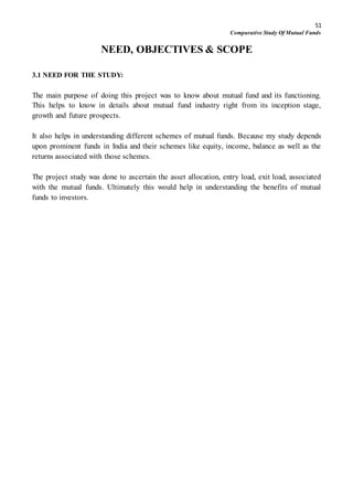 51
Comparative Study Of Mutual Funds
NEED, OBJECTIVES & SCOPE
3.1 NEED FOR THE STUDY:
The main purpose of doing this project was to know about mutual fund and its functioning.
This helps to know in details about mutual fund industry right from its inception stage,
growth and future prospects.
It also helps in understanding different schemes of mutual funds. Because my study depends
upon prominent funds in India and their schemes like equity, income, balance as well as the
returns associated with those schemes.
The project study was done to ascertain the asset allocation, entry load, exit load, associated
with the mutual funds. Ultimately this would help in understanding the benefits of mutual
funds to investors.
 