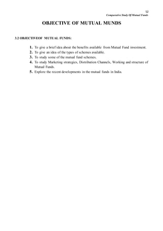 52
Comparative Study Of Mutual Funds
OBJECTIVE OF MUTUAL MUNDS
3.2 OBJECTIVEOF MUTUAL FUNDS:
1. To give a brief idea about the benefits available from Mutual Fund investment.
2. To give an idea of the types of schemes available.
3. To study some of the mutual fund schemes.
4. To study Marketing strategies, Distribution Channels, Working and structure of
Mutual Funds.
5. Explore the recent developments in the mutual funds in India.
 