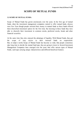 53
Comparative Study Of Mutual Funds
SCOPE OF MUTUAL FUNDS
3.3 SCOPE OF MUTUAL FUNDS:
Scope of Mutual Funds has grown enormously over the years. In the first age of mutual
funds, when the investment management companies started to offer mutual funds, choices
were few. Even though people invested their money in mutual funds as these funds offered
them diversified investment option for the first time. By investing in these funds they were
able to diversify their investment in common stocks, preferred stocks, bonds and other
financial securities.
At the same time they also enjoyed the advantage of liquidity. With Mutual Funds, they got
the scope of easy access to their invested funds on requirement.
But, in today’s world, Scope of Mutual Funds has become so wide, that people sometimes
take long time to decide the mutual fund type, they are going to invest in. Several Investment
Management Companies have emerged over the years who offer various types of Mutual
Funds, each type carrying unique characteristics and different beneficial features.
 