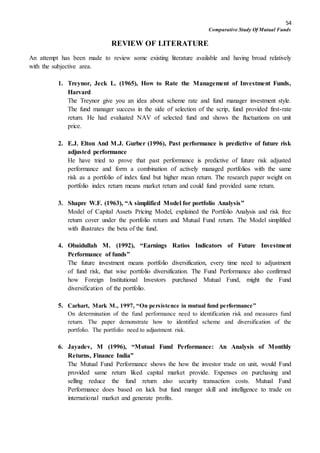 54
Comparative Study Of Mutual Funds
REVIEW OF LITERATURE
An attempt has been made to review some existing literature available and having broad relatively
with the subjective area.
1. Treynor, Jeck L. (1965), How to Rate the Management of Investment Funds,
Harvard
The Treynor give you an idea about scheme rate and fund manager investment style.
The fund manager success in the side of selection of the scrip, fund provided first-rate
return. He had evaluated NAV of selected fund and shows the fluctuations on unit
price.
2. E.J. Elton And M.J. Gurber (1996), Past performance is predictive of future risk
adjusted performance
He have tried to prove that past performance is predictive of future risk adjusted
performance and form a combination of actively managed portfolios with the same
risk as a portfolio of index fund but higher mean return. The research paper weight on
portfolio index return means market return and could fund provided same return.
3. Shapre W.F. (1963), “A simplified Model for portfolio Analysis”
Model of Capital Assets Pricing Model, explained the Portfolio Analysis and risk free
return cover under the portfolio return and Mutual Fund return. The Model simplified
with illustrates the beta of the fund.
4. Obaidullah M. (1992), “Earnings Ratios Indicators of Future Investment
Performance of funds”
The future investment means portfolio diversification, every time need to adjustment
of fund risk, that wise portfolio diversification. The Fund Performance also confirmed
how Foreign Institutional Investors purchased Mutual Fund, might the Fund
diversification of the portfolio.
5. Carhart, Mark M., 1997, “On persistence in mutual fund performance”
On determination of the fund performance need to identification risk and measures fund
return. The paper demonstrate how to identified scheme and diversification of the
portfolio. The portfolio need to adjustment risk.
6. Jayadev, M (1996), “Mutual Fund Performance: An Analysis of Monthly
Returns, Finance India”
The Mutual Fund Performance shows the how the investor trade on unit, would Fund
provided same return liked capital market provide. Expenses on purchasing and
selling reduce the fund return also security transaction costs. Mutual Fund
Performance does based on luck but fund manger skill and intelligence to trade on
international market and generate profits.
 