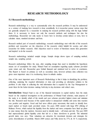 55
Comparative Study Of Mutual Funds
RESEARCH METHODOLOGY
5.1 Research methodology
Research methodology is a way to systematically solve the research problem. It may be understood
as a science of studying how research is done scientifically. In ii researcher pursue various steps that
are generally adopted by a researcher in studying his research problem along with the logic behind
them. It is necessary to know not only the research methods and techniques but also the
methodology. Researcher not only needs to know how to develop certain indices or tests, how to
calculate mean, standard deviation and beta.
Research method part of research methodology, research methodology start with title of the research
problem and researcher set the objectives of the research, which helpful for society, and other
researcher for further research. After objectives need to review of literatures means idea generation
and inspired to do the research.
Research methodology included sample design. Sample design shows types of sampling method,
sample size, sampling period.
Research methodology follow the step, after sampling design then need to identified the hypothesis
means set of assumption for study. Mutual Fund set assumption regarding equity schemes provided
same return and risk. Researcher goes behind financial and statistical tool to arrive at conclusion.
This Report is based on primary as well as secondary data, however primary data collection was
given more important since it is overhearing factor in attitude studies.
One of the most important users of Research Methodology is that it helps in identifying the problem,
collecting, analyzing the required information or data and providing an alternative solution to the
problem. It also helps in collecting the vital information that is required by the Top Management to
assist them for the better decision making both day to day decisions and critical ones.
Introduction: Mutual Fund is one of the financial instruments in capital market, here the study
based on the empirical investigation on the performance of Mutual Fund schemes, main purpose of
the study is to identify which of the month and year schemes provided highest return and minimize
the risk. Research need because of the capital market is unexpected volatility and some time reaction
was positive and negative. Good and bad news affects price movement, that needs to identify how
much market or bench mark provided return. On years 2008 started with large IPO offering of
Reliance Power, which sucked the liquidity from the market and more companies have lined up plans
to raise money from the markets. Investors need to identify trade – off return and risk. The year 2009
had unprecedented global liquidity crisis that led to a share slowdown in growth. The industrial
growth index was zero. Time valuations are attractive for investment decision and strategies for
active diversification of portfolio. March 2009 sensex and Nifty down by 37% & 36 % respectively.
 