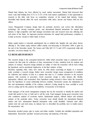 56
Comparative Study Of Mutual Funds
Mutual fund industry has been affected by stock market movements. Mutual fund increased their
stock/ scrip fund holding from 4.1% to 21.2% of the total market capitalization. It had opportunity to
research in this field, with focus on competitive structure of the mutual fund industry. Equity
diversified fund directly affect the stock movements while index, income and balance fund are less
affects.
Assets Management Company design fund for particular investors and sectors like information
technology, fast moving consumer goods, and international financial instruments So mutual fund
industry is high competitive and fund manager investment style and research team also affecting risk
and return of the funds. An important practical motivation for mutual fund performance evaluation is
to help an investor decide in which funds to invest.
Indian capital market is extremely unanticipated due to political risk, liquidity risk and others factors
affecting it. The Indian equity markets rallied smartly ever-increasing on December 2009, it gains by
the end of the December month. The Sensex and Nifty fell 2.31 % and 2.85% respectively while mid
cap index was down sharply by 10%.
5.2 RESEARCH DESIGN
The research design is the conceptual framework within which researcher study is conducted and it
construct the blue print for collection of data, measurement of data, statistical tools for analysis and
analysis of variance. Research design included an outline of what the researcher will do from writing
the hypothesis and its operational implication to the final analysis of data.
Decisions regarding what, when, how much, by what means concerning an inquiry or a research
study constitute a research design, further more researcher design means arrangement of conditions
for collection and analysis of data in a manner that aims to 11 combine relevance to the research
purpose with economy in procedure. Good researcher design is often features like flexible,
appropriate, efficient, and economical. Here hypothesis testing research is those where the researcher
tests the hypothesis of casual relationship between variables. Researcher ensures the minimization of
bias and maximization reliability of the evidence collected. Coding should be done carefully to avoid
error in coding and for this purpose the reliability of researcher to be believed.
Fund managers of the assets management company also do the researcher to identify the market and
would find period to buy, to hold and to sell the scrip. Fund managers having good researcher team
who continuous analysis of economic market, fundamental analysis, efficient market and technical
analysis of the particular index. Today researcher team should identify the international financial
market and how international financial instruments value could identified. Financial crisis affect
market total risk and total return, its indicate how to diversified the portfolio, how to totally remove
the unsystematic risk.
Researcher decided proper plan to action and define variable. Variable also identified dependent and
independent. Researcher specified research processing and analyzing of the data.
 