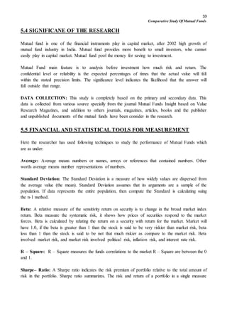 59
Comparative Study Of Mutual Funds
5.4 SIGNIFICANE OF THE RESEARCH
Mutual fund is one of the financial instruments play in capital market, after 2002 high growth of
mutual fund industry in India. Mutual fund provides more benefit to small investors, who cannot
easily play in capital market. Mutual fund pool the money for saving to investment.
Mutual Fund main feature is to analysis before investment how much risk and return. The
confidential level or reliability is the expected percentages of times that the actual value will fall
within the stated precision limits. The significance level indicates the likelihood that the answer will
fall outside that range.
DATA COLLECTION: This study is completely based on the primary and secondary data. This
data is collected from various source specially from the journal Mutual Funds Insight based on Value
Research Magazines, and addition to others journals, magazines, articles, books and the publisher
and unpublished documents of the mutual funds have been consider in the research.
5.5 FINANCIAL AND STATISTICAL TOOLS FOR MEASUREMENT
Here the researcher has used following techniques to study the performance of Mutual Funds which
are as under:
Average: Average means numbers or names, arrays or references that contained numbers. Other
words average means number representations of numbers.
Standard Deviation: The Standard Deviation is a measure of how widely values are dispersed from
the average value (the mean). Standard Deviation assumes that its arguments are a sample of the
population. If data represents the entire population, then compute the Standard is calculating suing
the n-1 method.
Beta: A relative measure of the sensitivity return on security is to change in the broad market index
return. Beta measure the systematic risk, it shows how prices of securities respond to the market
forces. Beta is calculated by relating the return on a security with return for the market. Market will
have 1.0, if the beta is greater than 1 than the stock is said to be very riskier than market risk, beta
less than 1 than the stock is said to be not that much riskier as compare to the market risk. Beta
involved market risk, and market risk involved political risk, inflation risk, and interest rate risk.
R – Square: R – Square measures the funds correlations to the market R – Square are between the 0
and 1.
Sharpe– Ratio: A Sharpe ratio indicates the risk premium of portfolio relative to the total amount of
risk in the portfolio. Sharpe ratio summarizes. The risk and return of a portfolio in a single measure
 
