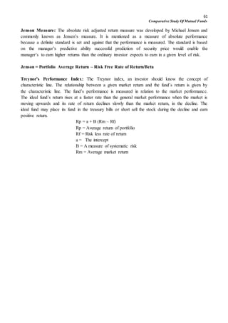 61
Comparative Study Of Mutual Funds
Jenson Measure: The absolute risk adjusted return measure was developed by Michael Jensen and
commonly known as Jensen’s measure. It is mentioned as a measure of absolute performance
because a definite standard is set and against that the performance is measured. The standard is based
on the manager’s predictive ability successful prediction of security price would enable the
manager’s to earn higher returns than the ordinary investor expects to earn in a given level of risk.
Jenson = Portfolio Average Return – Risk Free Rate of Return/Beta
Treynor’s Performance Index: The Treynor index, an investor should know the concept of
characteristic line. The relationship between a given market return and the fund’s return is given by
the characteristic line. The fund’s performance is measured in relation to the market performance.
The ideal fund’s return rises at a faster rate than the general market performance when the market is
moving upwards and its rate of return declines slowly than the market return, in the decline. The
ideal fund may place its fund in the treasury bills or short sell the stock during the decline and earn
positive return.
Rp = a + B (Rm – Rf)
Rp = Average return of portfolio
Rf = Risk less rate of return
a = The intercept
B = A measure of systematic risk
Rm = Average market return
 