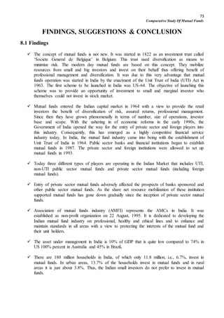 73
Comparative Study Of Mutual Funds
FINDINGS, SUGGESTIONS & CONCLUSION
8.1 Findings
 The concept of mutual funds is not new. It was started in 1822 as an investment trust called
‘Societe General de Belgique’ in Belgium. This trust used diversification as means to
minimize risk. The modern day mutual funds are based on this concept. They mobilize
resources from small and big investors and invest on their behalf thus offering benefit of
professional management and diversification. It was due to this very advantage that mutual
funds operation was started in India by the enactment of the Unit Trust of India (UTI) Act in
1963. The first scheme to be launched in India was US-64. The objective of launching this
scheme was to provide an opportunity of investment to small and marginal investor who
themselves could not invest in stock market.
 Mutual funds entered the Indian capital market in 1964 with a view to provide the retail
investors the benefit of diversification of risk, assured returns, professional management.
Since then they have grown phenomenally in terms of number, size of operations, investor
base and scope. With the ushering in of economic reforms in the early 1990s, the
Government of India opened the way for the entry of private sector and foreign players into
this industry. Consequently, this has emerged as a highly competitive financial service
industry today. In India, the mutual fund industry came into being with the establishment of
Unit Trust of India in 1964. Public sector banks and financial institutions began to establish
mutual funds in 1987. The private sector and foreign institutions were allowed to set up
mutual funds in 1993.
 Today three different types of players are operating in the Indian Market that includes UTI,
non-UTI public sector mutual funds and private sector mutual funds (including foreign
mutual funds).
 Entry of private sector mutual funds adversely affected the prospects of banks sponsored and
other public sector mutual funds. As the share net resource mobilization of these institution
supported mutual funds has gone down gradually since the inception of private sector mutual
funds.
 Association of mutual funds industry (AMFI) represents the AMCs in India. It was
established as non-profit organization on 22 August, 1995. It is dedicated to developing the
Indian mutual fund industry on professional, healthy and ethical lines and to enhance and
maintain standards in all areas with a view to protecting the interests of the mutual fund and
their unit holders.
 The asset under management in India is 10% of GDP that is quite low compared to 74% in
US 100% percent in Australia and 45% in Brazil.
 There are 180 million households in India, of which only 11.8 million, i.e., 6.7%, invest in
mutual funds. In urban areas, 13.7% of the households invest in mutual funds and in rural
areas it is just about 3.8%. Thus, the Indian small investors do not prefer to invest in mutual
funds.
 