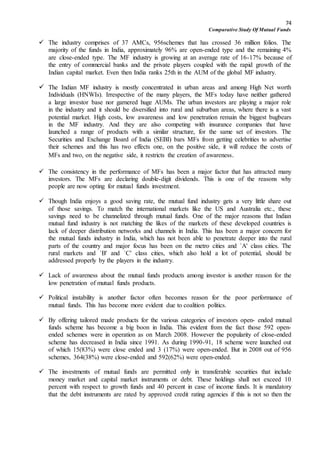 74
Comparative Study Of Mutual Funds
 The industry comprises of 37 AMCs, 956schemes that has crossed 36 million folios. The
majority of the funds in India, approximately 96% are open-ended type and the remaining 4%
are close-ended type. The MF industry is growing at an average rate of 16-17% because of
the entry of commercial banks and the private players coupled with the rapid growth of the
Indian capital market. Even then India ranks 25th in the AUM of the global MF industry.
 The Indian MF industry is mostly concentrated in urban areas and among High Net worth
Individuals (HNWIs). Irrespective of the many players, the MFs today have neither gathered
a large investor base nor garnered huge AUMs. The urban investors are playing a major role
in the industry and it should be diversified into rural and suburban areas, where there is a vast
potential market. High costs, low awareness and low penetration remain the biggest bugbears
in the MF industry. And they are also competing with insurance companies that have
launched a range of products with a similar structure, for the same set of investors. The
Securities and Exchange Board of India (SEBI) bars MFs from getting celebrities to advertise
their schemes and this has two effects one, on the positive side, it will reduce the costs of
MFs and two, on the negative side, it restricts the creation of awareness.
 The consistency in the performance of MFs has been a major factor that has attracted many
investors. The MFs are declaring double-digit dividends. This is one of the reasons why
people are now opting for mutual funds investment.
 Though India enjoys a good saving rate, the mutual fund industry gets a very little share out
of those savings. To match the international markets like the US and Australia etc., these
savings need to be channelized through mutual funds. One of the major reasons that Indian
mutual fund industry is not matching the likes of the markets of these developed countries is
lack of deeper distribution networks and channels in India. This has been a major concern for
the mutual funds industry in India, which has not been able to penetrate deeper into the rural
parts of the country and major focus has been on the metro cities and `A' class cities. The
rural markets and `B' and `C' class cities, which also hold a lot of potential, should be
addressed properly by the players in the industry.
 Lack of awareness about the mutual funds products among investor is another reason for the
low penetration of mutual funds products.
 Political instability is another factor often becomes reason for the poor performance of
mutual funds. This has become more evident due to coalition politics.
 By offering tailored made products for the various categories of investors open- ended mutual
funds scheme has become a big boon in India. This evident from the fact those 592 open-
ended schemes were in operation as on March 2008. However the popularity of close-ended
scheme has decreased in India since 1991. As during 1990-91, 18 scheme were launched out
of which 15(83%) were close ended and 3 (17%) were open-ended. But in 2008 out of 956
schemes, 364(38%) were close-ended and 592(62%) were open-ended.
 The investments of mutual funds are permitted only in transferable securities that include
money market and capital market instruments or debt. These holdings shall not exceed 10
percent with respect to growth funds and 40 percent in case of income funds. It is mandatory
that the debt instruments are rated by approved credit rating agencies if this is not so then the
 