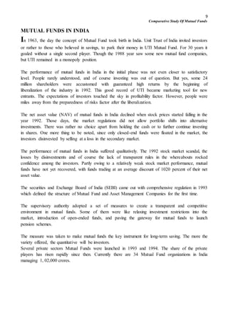 9
Comparative Study Of Mutual Funds
MUTUAL FUNDS IN INDIA
In 1963, the day the concept of Mutual Fund took birth in India. Unit Trust of India invited investors
or rather to those who believed in savings, to park their money in UTI Mutual Fund. For 30 years it
goaled without a single second player. Though the 1988 year saw some new mutual fund companies,
but UTI remained in a monopoly position.
The performance of mutual funds in India in the initial phase was not even closer to satisfactory
level. People rarely understood, and of course investing was out of question. But yes, some 24
million shareholders were accustomed with guaranteed high returns by the beginning of
liberalization of the industry in 1992. This good record of UTI became marketing tool for new
entrants. The expectations of investors touched the sky in profitability factor. However, people were
miles away from the preparedness of risks factor after the liberalization.
The net asset value (NAV) of mutual funds in India declined when stock prices started falling in the
year 1992. Those days, the market regulations did not allow portfolio shifts into alternative
investments. There was rather no choice apart from holding the cash or to further continue investing
in shares. One more thing to be noted, since only closed-end funds were floated in the market, the
investors disinvested by selling at a loss in the secondary market.
The performance of mutual funds in India suffered qualitatively. The 1992 stock market scandal, the
losses by disinvestments and of course the lack of transparent rules in the whereabouts rocked
confidence among the investors. Partly owing to a relatively weak stock market performance, mutual
funds have not yet recovered, with funds trading at an average discount of 1020 percent of their net
asset value.
The securities and Exchange Board of India (SEBI) came out with comprehensive regulation in 1993
which defined the structure of Mutual Fund and Asset Management Companies for the first time.
The supervisory authority adopted a set of measures to create a transparent and competitive
environment in mutual funds. Some of them were like relaxing investment restrictions into the
market, introduction of open-ended funds, and paving the gateway for mutual funds to launch
pension schemes.
The measure was taken to make mutual funds the key instrument for long-term saving. The more the
variety offered, the quantitative will be investors.
Several private sectors Mutual Funds were launched in 1993 and 1994. The share of the private
players has risen rapidly since then. Currently there are 34 Mutual Fund organizations in India
managing 1, 02,000 crores.
 