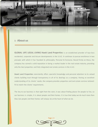 Page | 3 
1- About us 
GLOBAL LIFE LOCAL LIVING Hawk Land Properties is an established provider of top-class 
residential, corporate and leisure developments in the U.A.E. It continues to pursue excellence in two 
precepts with which it has founded its philosophy: Personal & Exclusive. Based firmly on these, the 
company has earned a solid reputation in being a market leader in the real estate industry, providing 
only the best properties and fully integrated real estate services in the U.A.E. 
Hawk Land Properties consistently offers specialist knowledge and personal attention to its valued 
clients building trust through transparency in all of its dealings as a company. Having an excellent 
understanding of its clients’ needs, the company provides properties and real estate services tailored-fit 
to match the clients’ requirements. 
The key to our business is that right from the start, it was about finding places for people to live, so 
our business is simple, it is about people and their homes. It is true that today we do much more than 
that, but people and their homes will always be at the heart of what we do. 
 