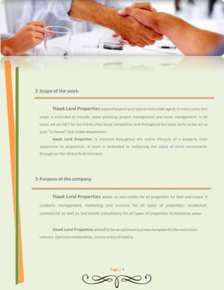 Page | 4 
2- Scope of the work 
Hawk Land Properties expand beyond your typical real estate agent. In many cases, this 
scope is extended to include; space planning, project management and move management. In all 
cases, we act 24/7 for our clients after lease completion and throughout the lease term, as we act as 
your “in-house” real estate department. 
Hawk Land Properties is involved throughout the entire lifecycle of a property from 
acquisition to disposition. A team is dedicated to enhancing the value of client investments 
throughout the United Arab Emirates. 
3- Purpose of the company 
Hawk Land Properties works as real estate for all properties for Sale and Lease. It 
conducts management, marketing and services for all types of properties: residential, 
commercial as well as real estate consultancy for all types of properties to maximize value. 
Hawk Land Properties aimed to be an optimum business template for the real estate 
industry. Optimize relationships, service and profitability. 
 