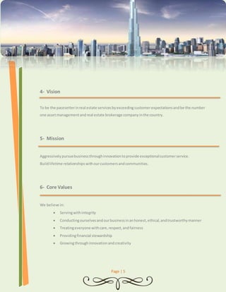 Page | 5 
4- Vision 
To be the pacesetter in real estate services by exceeding customer expectations and be the number 
one asset management and real estate brokerage company in the country. 
5- Mission 
Aggressively pursue business through innovation to provide exceptional customer service. 
Build lifetime relationships with our customers and communities. 
6- Core Values 
We believe in: 
 Serving with integrity 
 Conducting ourselves and our business in an honest, ethical, and trustworthy manner 
 Treating everyone with care, respect, and fairness 
 Providing financial stewardship 
 Growing through innovation and creativity 
 