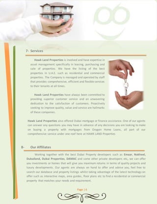 Page | 6 
7- Services 
Hawk Land Properties is involved and have expertise in 
asset management specifically in leasing, purchasing and 
sale of properties. We have the listing of the best 
properties in U.A.E. such as residential and commercial 
properties. The Company is managed and operated by staff 
that provides comprehensive, efficient and flexible services 
to their tenants at all times. 
Hawk Land Properties have always been committed to 
providing superior customer service and an unwavering 
dedication to the satisfaction of customers. Proactively 
seeking to improve quality, value and service are hallmarks 
of these companies. 
Hawk Land Properties also offered Dubai mortgage or finance assistance. One of our agents 
can answer any questions you may have in advance of any decisions you are looking to make 
on buying a property with mortgages from Oxygen Home Loans, all part of our 
comprehensive service under one roof here at HAWK LAND Properties 
8- Our Affiliates 
Working together with the best Dubai Property developers such as Emaar, Nakheel, 
Dubailand, Dubai Properties, DAMAC and some other private developers etc, we can offer 
you investments or homes that will give you maximum returns in terms of quality projects and 
luxury developments. Our agents are always on hand to offer and advise you, feel free to 
search our database and property listings whilst taking advantage of the latest technology on 
offer such as interactive maps, area guides, floor plans etc to find a residential or commercial 
property that matches your needs and requirement. 
 