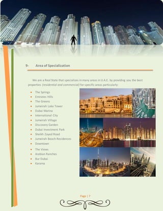 Page | 7 
9- Area of Specialization 
We are a Real State that specializes in many areas in U.A.E. by providing you the best 
properties (residential and commercial) for specific areas particularly: 
 The Springs 
 Emirates Hills 
 The Greens 
 Jumeirah Lake Tower 
 Dubai Marina 
 International City 
 Jumeirah Village 
 Discovery Garden 
 Dubai Investment Park 
 Sheikh Zayed Road 
 Jumeirah Beach Residences 
 Downtown 
 The Views 
 Arabian Ranches 
 Bur Dubai 
 Karama 
 