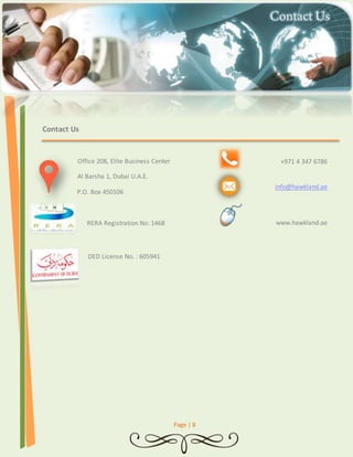 Page | 8 
Contact Us 
Office 208, Elite Business Center 
Al Barsha 1, Dubai U.A.E. 
P.O. Box 450106 
RERA Registration No: 1468 
DED License No. : 605941 
+971 4 347 6786 
info@hawkland.ae 
www.hawkland.ae 
