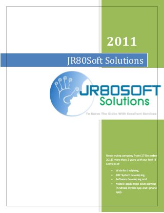2011 
Best serving company from (17 December 2011) more than 2 years with our best IT Services of 
 Website designing, 
 ERP System developing, 
 Software developing and 
 Mobile application development (Android, Hybrid app and I phone app). 
JR80Soft Solutions 
JR80Soft Solutions  