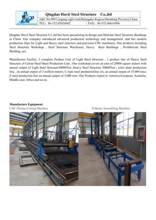 Qingdao Havit Steel Structure Co.,ltd
Add: No.909 Lingang eight road,Huangdao Region,Shandong Province,China
TEL：86-152-05426602 FAX：86-532-86616996
Qingdao Havit Steel Structure Co.,ltd has been specializing in design and fabricate Steel Structure Buildings
in China .Our company introduced advanced production technology and management ,and has modern
production lines for Light and Heavy steel structure and precision CNC machinery .Our products including
Steel Structure Workshop , Steel Structure Warehouse, Heavy Steel Buildings , Prefabricate Steel
Building ,ect,
Manufacture Facility: 3 complete Product Line of Light Steel Structure , 1 product line of Heavy Steel
Structure ,6 Colour Steel Sheet Production Line , Our workshop covers an area of 20000 square meters with
annual output of Light Steel Structure30000Ton ,Heavy Steel Structure 50000Ton ; color plate production
line , an annual output of 3 million meters; C-type steel productionline six, an annual output of 15,000 tons;
Z steel production line an annual output of 3,000 tons. Our Products export to America,European, Australia,
Middle-east, Africa and so on .
Manufacture Equipment
CNC Plasma Cutting Machine H Beam Assembling Machine
 
