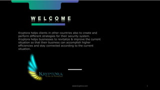 W E L C O M E
Kryptora helps clients in other countries also to create and
perform different strategies for their security system.
Kryptora helps businesses to revitalize & improve the current
situation so that their business can accomplish higher
efficiencies and stay connected according to the current
situation.
www.kryptora.com 1
 