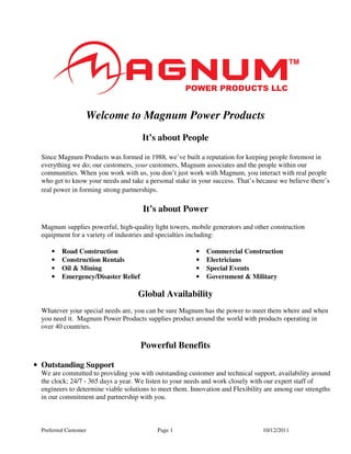 Welcome to Magnum Power Products
                                      It’s about People

  Since Magnum Products was formed in 1988, we’ve built a reputation for keeping people foremost in
  everything we do; our customers, your customers, Magnum associates and the people within our
  communities. When you work with us, you don’t just work with Magnum, you interact with real people
  who get to know your needs and take a personal stake in your success. That’s because we believe there’s
  real power in forming strong partnerships.

                                      It’s about Power
  Magnum supplies powerful, high-quality light towers, mobile generators and other construction
  equipment for a variety of industries and specialties including:

      •   Road Construction                              •   Commercial Construction
      •   Construction Rentals                           •   Electricians
      •   Oil & Mining                                   •   Special Events
      •   Emergency/Disaster Relief                      •   Government & Military

                                    Global Availability
  Whatever your special needs are, you can be sure Magnum has the power to meet them where and when
  you need it. Magnum Power Products supplies product around the world with products operating in
  over 40 countries.

                                      Powerful Benefits

• Outstanding Support
  We are committed to providing you with outstanding customer and technical support, availability around
  the clock; 24/7 - 365 days a year. We listen to your needs and work closely with our expert staff of
  engineers to determine viable solutions to meet them. Innovation and Flexibility are among our strengths
  in our commitment and partnership with you.



  Preferred Customer                       Page 1                                10/12/2011
 