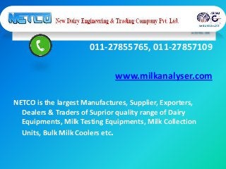 011-27855765, 011-27857109
www.milkanalyser.com
NETCO is the largest Manufactures, Supplier, Exporters,
Dealers & Traders of Suprior quality range of Dairy
Equipments, Milk Testing Equipments, Milk Collection
Units, Bulk Milk Coolers etc.
 
