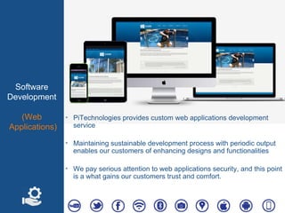 Software
Development
(Web
Applications)
‣ PiTechnologies provides custom web applications development
service
‣ Maintaining sustainable development process with periodic output
enables our customers of enhancing designs and functionalities
‣ We pay serious attention to web applications security, and this point
is a what gains our customers trust and comfort.
 