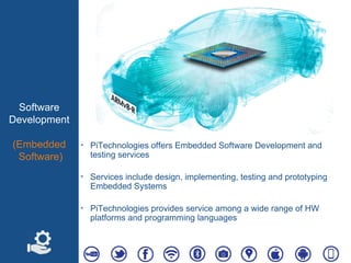 Software
Development
(Embedded
Software)
‣ PiTechnologies offers Embedded Software Development and
testing services
‣ Services include design, implementing, testing and prototyping
Embedded Systems
‣ PiTechnologies provides service among a wide range of HW
platforms and programming languages
 