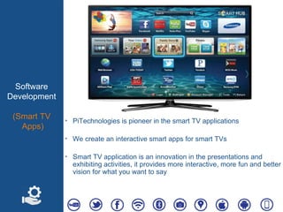 Software
Development
(Smart TV
Apps)
‣ PiTechnologies is pioneer in the smart TV applications
‣ We create an interactive smart apps for smart TVs
‣ Smart TV application is an innovation in the presentations and
exhibiting activities, it provides more interactive, more fun and better
vision for what you want to say
 