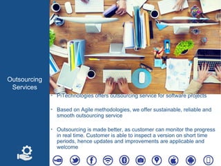 Outsourcing
Services
‣ PiTechnologies offers outsourcing service for software projects
‣ Based on Agile methodologies, we offer sustainable, reliable and
smooth outsourcing service
‣ Outsourcing is made better, as customer can monitor the progress
in real time. Customer is able to inspect a version on short time
periods, hence updates and improvements are applicable and
welcome
 