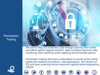 Penetration
Testing
‣ We aim to keep our customers safe through scanning their online
and offline system against intrusion, data corruption and even data
monitoring, then reporting and/or applying recommended actions
‣ Penetration Testing Services is extendable to include all the critical
assets like wireless connections, web applications, old versions of
OS and even scanning human resources against social engineering
attacks
 