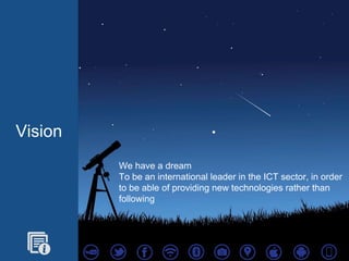 Vision
We have a dream
To be an international leader in the ICT sector, in order
to be able of providing new technologies rather than
following
 